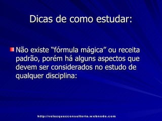 Dicas de como estudar: Não existe “fórmula mágica” ou receita padrão, porém há alguns aspectos que devem ser considerados no estudo de qualquer disciplina: http://velazquezconsultoria.webnode.com 