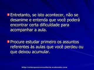 Entretanto, se isto acontecer, não se  desanime e entenda que você poderá encontrar certa dificuldade para acompanhar a aula. Procure estudar primeiro os assuntos referentes às aulas que você perdeu ou que deixou acumular. http://velazquezconsultoria.webnode.com 