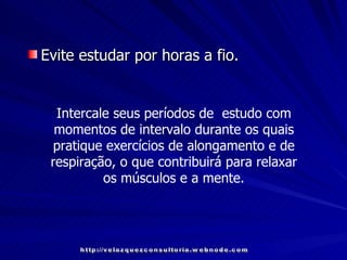Evite estudar por horas a fio.   Intercale seus períodos de  estudo com momentos de intervalo durante os quais pratique exercícios de alongamento e de respiração, o que contribuirá para relaxar os músculos e a mente. http://velazquezconsultoria.webnode.com 