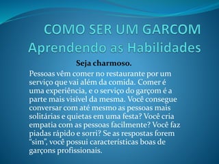 Seja charmoso.
Pessoas vêm comer no restaurante por um
serviço que vai além da comida. Comer é
uma experiência, e o serviço do garçom é a
parte mais visível da mesma. Você consegue
conversar com até mesmo as pessoas mais
solitárias e quietas em uma festa? Você cria
empatia com as pessoas facilmente? Você faz
piadas rápido e sorri? Se as respostas forem
“sim”, você possui características boas de
garçons profissionais.
 