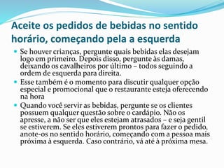 Aceite os pedidos de bebidas no sentido
horário, começando pela a esquerda
 Se houver crianças, pergunte quais bebidas elas desejam
logo em primeiro. Depois disso, pergunte às damas,
deixando os cavalheiros por último – todos seguindo a
ordem de esquerda para direita.
 Esse também é o momento para discutir qualquer opção
especial e promocional que o restaurante esteja oferecendo
na hora
 Quando você servir as bebidas, pergunte se os clientes
possuem qualquer questão sobre o cardápio. Não os
apresse, a não ser que eles estejam atrasados – e seja gentil
se estiverem. Se eles estiverem prontos para fazer o pedido,
anote-os no sentido horário, começando com a pessoa mais
próxima à esquerda. Caso contrário, vá até à próxima mesa.
 