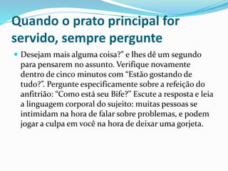 Quando o prato principal for
servido, sempre pergunte
 Desejam mais alguma coisa?” e lhes dê um segundo
para pensarem no assunto. Verifique novamente
dentro de cinco minutos com “Estão gostando de
tudo?”. Pergunte especificamente sobre a refeição do
anfitrião: “Como está seu Bife?” Escute a resposta e leia
a linguagem corporal do sujeito: muitas pessoas se
intimidam na hora de falar sobre problemas, e podem
jogar a culpa em você na hora de deixar uma gorjeta.
 