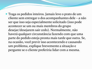  Traga os pedidos inteiros. Jamais leve o prato de um
cliente sem entregar o dos acompanhantes dele – a não
ser que isso seja especialmente solicitado (isso pode
acontecer se um ou mais membros do grupo
desejar/desejarem sair cedo). Normalmente, não
haverá qualquer circunstância fazendo com que uma
parte do pedido esteja pronta mais tarde que outra. Se,
na ocasião, você previr isso acontecendo e causando
um problema, explique brevemente a situação e
pergunte se o cliente preferiria lidar com a mesma.
 