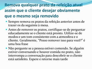 Remova qualquer prato da refeição atual
assim que o cliente desejar obviamente
que o mesmo seja removido
 Sempre remova os pratos da refeição anterior antes de
trazer os da seguinte à mesa.
 Antes de remover os pratos, certifique-se de perguntar
educadamente se o cliente está pronto. Utilize-se de
modos e um tom consistente com a atmosfera e o
cliente. Geralmente, “Posso remover isso para você?” é
uma boa frase
 Não pergunte se a pessoa estiver comendo. Se alguém
estiver conversando e houver comida no prato, não
interrompa a conversação para descobrir se o cliente
está satisfeito. Espere e retorne mais tarde
 