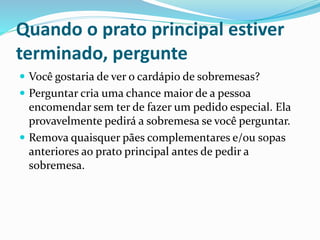 Quando o prato principal estiver
terminado, pergunte
 Você gostaria de ver o cardápio de sobremesas?
 Perguntar cria uma chance maior de a pessoa
encomendar sem ter de fazer um pedido especial. Ela
provavelmente pedirá a sobremesa se você perguntar.
 Remova quaisquer pães complementares e/ou sopas
anteriores ao prato principal antes de pedir a
sobremesa.
 