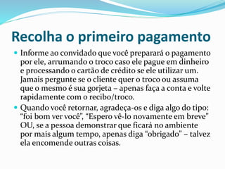 Recolha o primeiro pagamento
 Informe ao convidado que você preparará o pagamento
por ele, arrumando o troco caso ele pague em dinheiro
e processando o cartão de crédito se ele utilizar um.
Jamais pergunte se o cliente quer o troco ou assuma
que o mesmo é sua gorjeta – apenas faça a conta e volte
rapidamente com o recibo/troco.
 Quando você retornar, agradeça-os e diga algo do tipo:
“foi bom ver você”, “Espero vê-lo novamente em breve”
OU, se a pessoa demonstrar que ficará no ambiente
por mais algum tempo, apenas diga “obrigado” – talvez
ela encomende outras coisas.
 