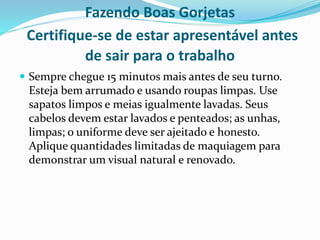 Fazendo Boas Gorjetas
Certifique-se de estar apresentável antes
de sair para o trabalho
 Sempre chegue 15 minutos mais antes de seu turno.
Esteja bem arrumado e usando roupas limpas. Use
sapatos limpos e meias igualmente lavadas. Seus
cabelos devem estar lavados e penteados; as unhas,
limpas; o uniforme deve ser ajeitado e honesto.
Aplique quantidades limitadas de maquiagem para
demonstrar um visual natural e renovado.
 