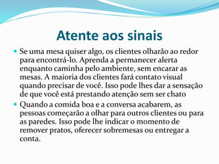Atente aos sinais
 Se uma mesa quiser algo, os clientes olharão ao redor
para encontrá-lo. Aprenda a permanecer alerta
enquanto caminha pelo ambiente, sem encarar as
mesas. A maioria dos clientes fará contato visual
quando precisar de você. Isso pode lhes dar a sensação
de que você está prestando atenção sem ser chato
 Quando a comida boa e a conversa acabarem, as
pessoas começarão a olhar para outros clientes ou para
as paredes. Isso pode lhe indicar o momento de
remover pratos, oferecer sobremesas ou entregar a
conta.
 