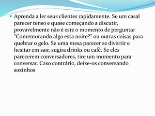  Aprenda a ler seus clientes rapidamente. Se um casal
parecer tenso e quase começando a discutir,
provavelmente não é este o momento de perguntar
“Comemorando algo esta noite?” ou outras coisas para
quebrar o gelo. Se uma mesa parecer se divertir e
hesitar em sair, sugira drinks ou café. Se eles
parecerem conversadores, tire um momento para
conversar. Caso contrário, deixe-os conversando
sozinhos
 