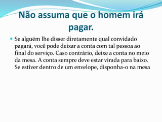 Não assuma que o homem irá
pagar.
 Se alguém lhe disser diretamente qual convidado
pagará, você pode deixar a conta com tal pessoa ao
final do serviço. Caso contrário, deixe a conta no meio
da mesa. A conta sempre deve estar virada para baixo.
Se estiver dentro de um envelope, disponha-o na mesa
 