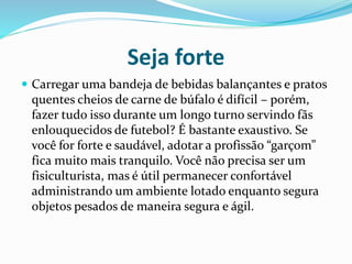 Seja forte
 Carregar uma bandeja de bebidas balançantes e pratos
quentes cheios de carne de búfalo é difícil – porém,
fazer tudo isso durante um longo turno servindo fãs
enlouquecidos de futebol? É bastante exaustivo. Se
você for forte e saudável, adotar a profissão “garçom”
fica muito mais tranquilo. Você não precisa ser um
fisiculturista, mas é útil permanecer confortável
administrando um ambiente lotado enquanto segura
objetos pesados de maneira segura e ágil.
 
