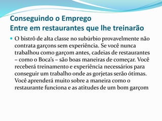 Conseguindo o Emprego
Entre em restaurantes que lhe treinarão
 O bistrô de alta classe no subúrbio provavelmente não
contrata garçons sem experiência. Se você nunca
trabalhou como garçom antes, cadeias de restaurantes
– como o Boca’s – são boas maneiras de começar. Você
receberá treinamento e experiência necessários para
conseguir um trabalho onde as gorjetas serão ótimas.
Você aprenderá muito sobre a maneira como o
restaurante funciona e as atitudes de um bom garçom
 