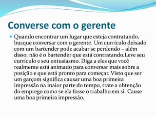 Converse com o gerente
 Quando encontrar um lugar que esteja contratando,
busque conversar com o gerente. Um currículo deixado
com um bartender pode acabar se perdendo – além
disso, não é o bartender que está contratando.Leve seu
currículo e seu entusiasmo. Diga a eles que você
realmente está animado para conversar mais sobre a
posição e que está pronto para começar. Visto que ser
um garçom significa causar uma boa primeira
impressão na maior parte do tempo, trate a obtenção
do emprego como se ela fosse o trabalho em si. Cause
uma boa primeira impressão.
 