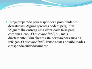  Esteja preparado para responder a possibilidades
desastrosas. Alguns gerentes podem perguntar:
“Alguém lhe entrega uma identidade falsa para
comprar álcool. O que você faz?”, ou, mais
diretamente, “Um cliente está nervoso por causa da
refeição. O que você faz?”. Pense nessas possibilidades
e responda cuidadosamente
 