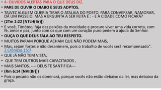 • 4- OUVIDOS ALERTAS PARA O QUE DEUS DIZ.
• PARE DE OUVIR O DIABO E SEUS ADPTOS.
• TALVEZ ALGUEM QUERIA TIRAR O ATALAIA DO POSTO, PARA CONVERSAR, NAMORAR,
DÁ UM PASSEIO. MAS A ERGUNTA A SER FEITA É : - E A CIDADE COMO FICARÁ?
• (2Tm 2:22 [NTLH(Br)])
• E você, Timóteo, fuja das paixões da mocidade e procure viver uma vida correta, com
fé, amor e paz, junto com os que com um coração puro pedem a ajuda do Senhor.
• OUÇA O QUE DEUS FALA AO TEU RESPEITO.
• MUITOS PARAM PORQUE ACHAM QUE NÃO PODEM MAIS,
• Mas, sejam fortes e não desanimem, pois o trabalho de vocês será recompensado".
2 Crônicas 15:7
• QUE JÁ NÃO TEM VISTA,
• QUE TEM OUTROS MAIS CAPACITADOS ,
• MAIS SANTOS. ---- DEUS TE SANTIFICA---
• (Rm 6:14 [NVI(Br)])
• Pois o pecado não os dominará, porque vocês não estão debaixo da lei, mas debaixo da
graça.
 