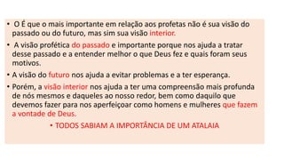 • O É que o mais importante em relação aos profetas não é sua visão do
passado ou do futuro, mas sim sua visão interior.
• A visão profética do passado e importante porque nos ajuda a tratar
desse passado e a entender melhor o que Deus fez e quais foram seus
motivos.
• A visão do futuro nos ajuda a evitar problemas e a ter esperança.
• Porém, a visão interior nos ajuda a ter uma compreensão mais profunda
de nós mesmos e daqueles ao nosso redor, bem como daquilo que
devemos fazer para nos aperfeiçoar como homens e mulheres que fazem
a vontade de Deus.
• TODOS SABIAM A IMPORTÂNCIA DE UM ATALAIA
 