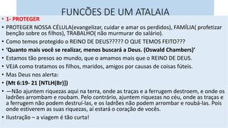 FUNÇÕES DE UM ATALAIA
• 1- PROTEGER
• PROTEGER NOSSA CÉLULA(evangelizar, cuidar e amar os perdidos), FAMÍLIA( profetizar
benção sobre os filhos), TRABALHO( não murmurar do salário).
• Como temos protegido o REINO DE DEUS????? O QUE TEMOS FEITO???
• ‘Quanto mais você se realizar, menos buscará a Deus. (Oswald Chambers)’
• Estamos tão presos ao mundo, que o amamos mais que o REINO DE DEUS.
• VEJA como tratamos os filhos, maridos, amigos por causas de coisas fúteis.
• Mas Deus nos alerta:
• (Mt 6:19- 21 [NTLH(Br)])
• —Não ajuntem riquezas aqui na terra, onde as traças e a ferrugem destroem, e onde os
ladrões arrombam e roubam. Pelo contrário, ajuntem riquezas no céu, onde as traças e
a ferrugem não podem destruí-las, e os ladrões não podem arrombar e roubá-las. Pois
onde estiverem as suas riquezas, aí estará o coração de vocês.
• Ilustração – a viagem é tão curta!
 