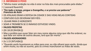 • 2- INFORMAR O POVO
• "Minha maior ambição na vida é estar na lista dos mais procurados pelo diabo."
• ( Leonard Ravenhil)
• “Em todo o tempo, pregue o Evangelho, e se preciso use palavras”
Francisco de Assis
• OS ATALAIAS ERAM A DEFESA DA CIDADE E DAS VIDAS NELAS CONTIDAS
• CONTUDO ELES DEVERIAM SER FIÉIS :
• -OLHAR PARA O HORIZONTE
• SOAR A TROMBETA SE O INIMIGO ESTIVESSE VINDO.
• FALSOS PROFETAS
• (Dt 18:20 [NVI(Br)])
• Mas o profeta que ousar falar em meu nome alguma coisa que não lhe ordenei, ou
que falar em nome de outros deuses, terá que ser morto".
• FALSOS ADORADORES
• (Is 1:15 [NTLH(Br)])
• “Quando vocês levantarem as mãos para orar, eu não olharei para vocês. Ainda que
orem muito, eu não os ouvirei, pois os crimes mancharam as mãos de vocês.
 