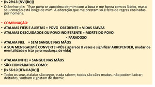 • (Is 29:13 [NVI(Br)])
• O Senhor diz: "Esse povo se aproxima de mim com a boca e me honra com os lábios, mas o
seu coração está longe de mim. A adoração que me prestam só é feita de regras ensinadas
por homens.
• COMBINAÇÃO:
• ATALAIAS FIÉIS E ALERTAS + POVO OBEDIENTE = VIDAS SALVAS
• ATALAIAS DESCUIDADOS OU POVO INDIFERENTE = MORTE DO POVO
• PARADOXO
• ATALAIA FIEL = SEM SANGUE NAS MÃOS
• A SUA MENSGAEM É CONVERTEI-VÓS ( aparece 8 vezes e significar ARREPENDER, mudar de
mentalidade e isto gera mudança de vida)
• ATALAIA INFIEL = SANGUE NAS MÃOS
• SÃO COMPARADOS COMO:
• (Is 56:10 [JFA-RA(Br)])
• Todos os seus atalaias são cegos, nada sabem; todos são cães mudos, não podem ladrar;
deitados, sonham e gostam de dormir.
 