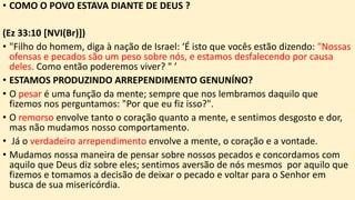 • COMO O POVO ESTAVA DIANTE DE DEUS ?
(Ez 33:10 [NVI(Br)])
• "Filho do homem, diga à nação de Israel: ‘É isto que vocês estão dizendo: "Nossas
ofensas e pecados são um peso sobre nós, e estamos desfalecendo por causa
deles. Como então poderemos viver? " ’
• ESTAMOS PRODUZINDO ARREPENDIMENTO GENUNÍNO?
• O pesar é uma função da mente; sempre que nos lembramos daquilo que
fizemos nos perguntamos: "Por que eu fiz isso?".
• O remorso envolve tanto o coração quanto a mente, e sentimos desgosto e dor,
mas não mudamos nosso comportamento.
• Já o verdadeiro arrependimento envolve a mente, o coração e a vontade.
• Mudamos nossa maneira de pensar sobre nossos pecados e concordamos com
aquilo que Deus diz sobre eles; sentimos aversão de nós mesmos por aquilo que
fizemos e tomamos a decisão de deixar o pecado e voltar para o Senhor em
busca de sua misericórdia.
 