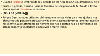 • Quando Pedro se lembrou de seu pecado de ter negado a Cristo, arrependeu-se e
• buscou o perdão; quando Judas se lembrou de seu pecado de ter traído a Cristo,
sentiu apenas remorso e se enforcou.
• (2Co 7:10 [VIVA(Br)])
• Porque Deus às vezes utiliza o sofrimento em nossas vidas para nos ajudar a nos
afastarmos do pecado e procurar a vida eterna. Nunca devemos lamentar que Ele
no-lo envie. Já o sofrimento do homem que não é cristão não é o sofrimento do
arrependimento verdadeiro e não evita a morte terna.
 