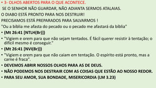 • 3- OLHOS ABERTOS PARA O QUE ACONTECE.
SE O SENHOR NÃO GUARDAR, NÃO ADIANTA SERMOS ATALAIAS.
O DIABO ESTÁ PRONTO PARA NOS DESTRUIR!
PRECISAMOS ESTÁ PREPARADOS PARA SALVARMOS !
"Ou a bíblia me afasta do pecado ou o pecado me afastará da bíblia"
• (Mt 26:41 [NTLH(Br)])
• "Vigiem e orem para que não sejam tentados. É fácil querer resistir à tentação; o
difícil mesmo é conseguir."
• (Mt 26:41 [NVI(Br)])
• "Vigiem e orem para que não caiam em tentação. O espírito está pronto, mas a
carne é fraca".
• DEVEMOS ABRIR NOSSOS OLHOS PARA AS DE DEUS.
• NÃO PODEMOS NOS DESTRAIR COM AS COISAS QUE ESTÃO AO NOSSO REDOR.
• PARA SEU AMOR, SUA BONDADE, MISERICORDIA (LM 3.23)
 