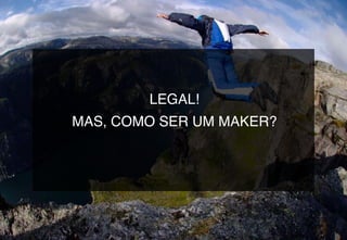 LEGAL!
MAS, COMO SER UM MAKER?
 