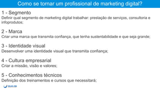 Como se tornar um profissional de marketing digital?
1 - Segmento
Definir qual segmento de marketing digital trabalhar: prestação de serviços, consultoria e
infoprodutos;
2 - Marca
Criar uma marca que transmita confiança, que tenha sustentabilidade e que seja grande;
3 - Identidade visual
Desenvolver uma identidade visual que transmita confiança;
4 - Cultura empresarial
Criar a missão, visão e valores;
5 - Conhecimentos técnicos
Definição dos treinamentos e cursos que necessitará;
 