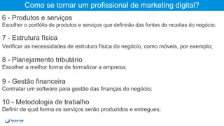 Como se tornar um profissional de marketing digital?
6 - Produtos e serviços
Escolher o portfólio de produtos e serviços que definirão das fontes de receitas do negócio;
7 - Estrutura física
Verificar as necessidades de estrutura física do negócio, como móveis, por exemplo;
8 - Planejamento tributário
Escolher a melhor forma de formalizar a empresa;
9 - Gestão financeira
Contratar um software para gestão das finanças do negócio;
10 - Metodologia de trabalho
Definir de qual forma os serviços serão produzidos e entregues;
 