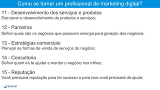 Como se tornar um profissional de marketing digital?
11 - Desenvolvimento dos serviços e produtos
Estruturar o desenvolvimento de produtos e serviços;
12 - Parceiros
Definir quais são os negócios que possuem sinergia para geração dos negócios;
13 - Estratégias comerciais
Planejar as formas de venda de serviços do negócio;
14 - Consultoria
Definir quem irá te ajudar a manter o negócio nos trilhos;
15 - Reputação
Você precisará reputação para ter sucesso e para isso você precisará de ajuda;
 
