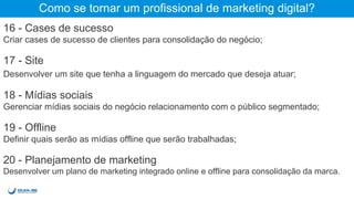 Como se tornar um profissional de marketing digital?
16 - Cases de sucesso
Criar cases de sucesso de clientes para consolidação do negócio;
17 - Site
Desenvolver um site que tenha a linguagem do mercado que deseja atuar;
18 - Mídias sociais
Gerenciar mídias sociais do negócio com o público segmentado;
19 - Offline
Definir quais serão as mídias offline que serão trabalhadas;
20 - Planejamento de marketing
Desenvolver um plano de marketing integrado online e offline para consolidação da marca.
 