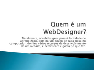 Geralmente, o webdesigner possui facilidade de
      aprendizado, domina um pouco de cada coisa no
computador, domina vários recursos de desenvolvimento
       de um website, é persistente e gosta do que faz.
 