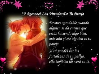 Es muy agradable cuando
alguien se da cuenta que
estás haciendo algo bien,
más aún si ese alguien es tu
pareja.
Si tú puedes ver las
fortalezas de tu pareja,
ella también las verá en ti.
13º Reconoce Las Virtudes De Tu Pareja
 