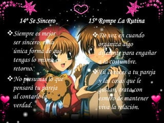14º Se Sincero 15º Rompe La Rutina
Siempre es mejor
ser sincero, es la
única forma de que
tengas lo mismo en
retorno.
No presumas lo que
pensará tu pareja
al contarle la
verdad.
De vez en cuando
organiza algo
diferente para engañar
a la costumbre.
Tú conoces a tu pareja
y las cosas que le
gustan, trata con
esmero de mantener
viva la relación.
 