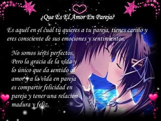 ¿Que Es El Amor En Pareja?
Es aquél en el cuál tú quieres a tu pareja, tienes cariño y
eres consciente de sus emociones y sentimientos.
No somos seres perfectos,
Pero la gracia de la vida y
lo único que da sentido al
amor y a la vida en pareja
es compartir felicidad en
pareja y tener una relación
madura y feliz.
 
