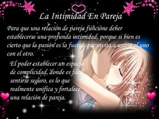 La Intimidad En Pareja
El poder establecer un espacio
de complicidad, donde es fácil
sentirse seguro, es lo que
realmente unifica y fortalece
una relación de pareja.
Para que una relación de pareja funcione deber
establecerse una profunda intimidad, porque si bien es
cierto que la pasión es la fuerza que invita a unirse el uno
con el otro.
 