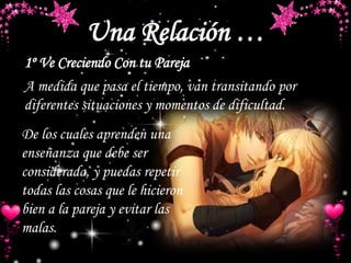 Una Relación …
1º Ve Creciendo Con tu Pareja
De los cuales aprenden una
enseñanza que debe ser
considerada, y puedas repetir
todas las cosas que le hicieron
bien a la pareja y evitar las
malas.
A medida que pasa el tiempo, van transitando por
diferentes situaciones y momentos de dificultad.
 