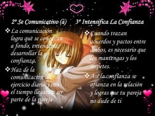 3º Intensifica La Confianza2º Se Comunicativo (a)
Cuando trazan
acuerdos y pactos entre
ambos, es necesario que
los mantengas y los
respetes.
Así la confianza se
afianza en la relación
y logras que tu pareja
no dude de ti
La comunicación
logra que se conozcan
a fondo, entenderse,
desarrollar la
confianza.
Haz de la
comunicación un
ejercicio diario y con
el tiempo llegará a ser
parte de la pareja
 