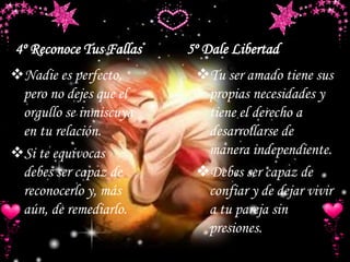 4º Reconoce Tus Fallas 5º Dale Libertad
Nadie es perfecto,
pero no dejes que el
orgullo se inmiscuya
en tu relación.
Si te equivocas
debes ser capaz de
reconocerlo y, más
aún, de remediarlo.
Tu ser amado tiene sus
propias necesidades y
tiene el derecho a
desarrollarse de
manera independiente.
Debes ser capaz de
confiar y de dejar vivir
a tu pareja sin
presiones.
 