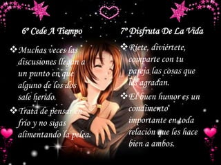 6º Cede A Tiempo 7º Disfruta De La Vida
Muchas veces las
discusiones llegan a
un punto en que
alguno de los dos
sale herido.
Trata de pensar en
frío y no sigas
alimentando la pelea.
Ríete, diviértete,
comparte con tu
pareja las cosas que
les agradan.
El buen humor es un
condimento
importante en toda
relación que les hace
bien a ambos.
 