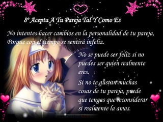 8º Acepta A Tu Pareja Tal Y Como Es
No intentes hacer cambios en la personalidad de tu pareja,
Porque con el tiempo se sentirá infeliz.
No se puede ser feliz si no
puedes ser quien realmente
eres.
Si no te gustan muchas
cosas de tu pareja, puede
que tengas que reconsiderar
si realmente la amas.
 