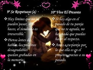 9º Se Respetuoso (a) 10º Vive El Presente
Hay límites que no se
pueden pasar, si lo
haces, el resultado es
irreversible.
Piensa antes de
hablar, las palabras
desagradables
quedan grabadas en
la memoria.
Si hay algo en el
pasado de tu pareja
que no te agrada, no
hay nada que puedas
hacer al respecto.
Amas a tu pareja por
lo que ella es en el
presente gracias a su
pasado.
 