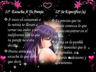 11º Escucha A Tu Pareja 12º Se Especifico (a)
A veces el cansancio o
la rutina te llevan a
cerrar tus oídos y ser
indiferente con lo que
tu pareja necesita
decirte.
Presta atención y
escucha lo que tiene
que decir.
Es preciso que tu
pareja conozca lo que
deseas encontrar en el
o ella.
Evita en lo posible
hacer las cosas que le
desagradan, así
evitarás malestares y
discusiones.
 