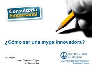 1
¿Cómo ser una mype innovadora?
www.institutoglobalempresa.com
Facilitador:
Juan Saavedra Vega
MBA europeo Facebook/igeperu
 