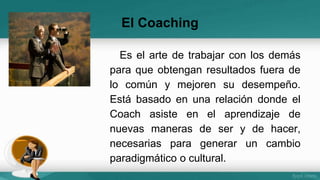 El Coaching 
Es el arte de trabajar con los demás 
para que obtengan resultados fuera de 
lo común y mejoren su desempeño. 
Está basado en una relación donde el 
Coach asiste en el aprendizaje de 
nuevas maneras de ser y de hacer, 
necesarias para generar un cambio 
paradigmático o cultural. 
 