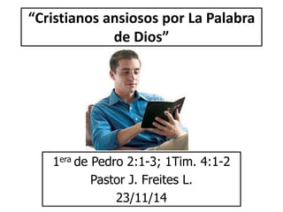 “Cristianos ansiosos por La Palabra 
de Dios” 
1era de Pedro 2:1-3; 1Tim. 4:1-2 
Pastor J. Freites L. 
23/11/14 
 