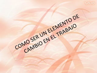 COMO SER UN ELEMENTO DE CAMBIO EN EL TRABAJO 