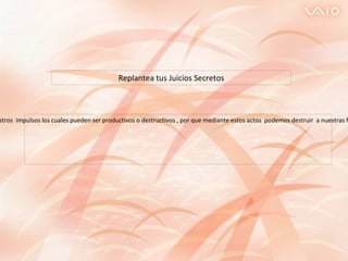 Esta acción que determina como eres tomando en  cuenta tus actos por cuanto actuamos de acuerdo a nuestros  impulsos los cuales pueden ser productivos o destructivos , por que mediante estos actos  podemos destruir  a nuestras familias y a personas quienes te rodean y te brindan  su apoyo, porque no existen personas ni cosas perfectas.  Replantea tus Juicios Secretos 