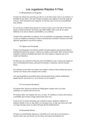 Los Jugadores Rápidos X Files
        11) Bombardearla con Preguntas

Si tratas de enlazar una conexión con ella en vez de sólo actuar como si ya existiera, es
probable de que falles. ¿Por qué? Porque actuando como alguien al cual ella acaba de
conocer, serás colocado en esa categoría, lo cual hace que el sexo sea un posibilidad
muy distante.

En vez de eso, la debes hacer pensar en ti como el chico con el cual ella se lleva bien
desde el primer momento. De manera que debes hablar sobre cosas de las cuales
hablarías si los dos se sintieras confortables y en confianza.

Cuando estés confortable con alguien, tú no la ametrallas con preguntas constantes. En
vez de eso estableces sentencias y tienes conversaciones normales. Entonces esto debe
aplicarse igual para el caso de las mujeres.


        12) Alguna cosa Encriptada

Si haces una búsqueda en la Internet, podrás encontrar páginas que prometen darte la
habilidad de hipnotizar mujeres o alterar sus estados emocionales. Ellos incluyen frases
enlatadas e historias diseñadas para hacer reír a las mujeres y hacerlas caer en un
estado casi hipnótico.

No digo que este material no funcione, pero el problema es que a menos que tengas un
envío extremadamente bueno, parecerás un farsante si empiezas a decirle muchas
líneas.

Los métodos en este libro son mucho más simples y harán un buen trabajo para que te
acuestes con chicas como cualquier otro sistema.

¿Por qué desperdiciar incontables horas memorizando líneas cuando simplemente
puedes hacerte más atractivo y ser tú mismo con las mujeres?


        13) Conversación Romántica

Escuchaste bien. Recita los poemas de Shakespeare cuando estés en la clase
castellano, no cuando estés en una cita.

El romance debe venir después del sexo, no antes. Si estableces el marco del romance,
es probable que la mujer te haga esperar para tener sexo.

Como tú eres el macho dominante que controla el marco, prefieres establecer la
dinámica donde el sexo es algo dado y no una gran cosa, no algo que tienes que sufrir
a lo largo de largo meses en espera del gran día del desfloramiento.


        14) Demasiado Humor

Es bueno ser naturalmente ingenioso y divertido en el curso de tu conversación, y
muchos chicos que son buenos con las chicas son buenos haciéndolas reír.
 