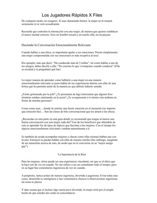 Los Jugadores Rápidos X Files
De cualquier modo, no exageres. Si usas demasiado humor, la mujer no te tomará
seriamente ni te verá sexualmente.

Recuerda que controlas la interacción con una mujer, de manera que quieres establecer
el marco mental correcto. Eres un hombre sexual y un macho alfa, no un payaso.


Haciendo la Conversación Emocionalmente Relevante

Cuando hablas a una chica, es importante apelar a sus emociones. Puesto simplemente:
una mujer comprometida con sus emociones es más receptiva al sexo.

Por ejemplo, más que decir: “He conducido más de 5 millas”, tal como hablas a uno de
tus amigos, debes decirle a ella: “No creerías lo que ví temprano cuando conducía” (Ella
se excitará y te preguntará qué fue)


La mejor manera de aprender como hablarle a una mujer en una manera
emocionalmente relevante es justo hablar de tus experiencias diarias con ellas de una
forma que les permita sentir de la manera en que debiste haberte sentido.

¿Fuiste gritoneado por tu jefe? ¿Te percataste de lago interesante que alguien hizo
mientras estabas caminando en la acera? ¿Te avergonzaste a ti mismo esta mañana en
frente de muchas personas?

Cosas como esas….donde tú sentiste una fuerte emoción en el momento (no importa
que emoción fue)… Son las clases de hilo conversacional que les atraen a las chicas.

¿Recuerdas en otra parte en esta guía donde yo recomendé que tengas al menos una
buena conversación con una mujer cada día? Uno de los beneficios que obtendrás de
esto es aprender los de tipos de tópicos que fascinan a las mujeres. Con el tiempo los
tópicos emocionalmente relevantes vendrán naturalmente a ti.

Es también de ayuda acompañar mujeres y checar como ellas mismas hablan una con
la otra. Entonces tu puedes hablar con ellas de manera similar (Sin embargo, asegúrate
de ser masculino acerca de esto, de modo que no te conviertas en su “mejor amigo
gay”)

                                 La Inportancia de la Risa

Para las mujeres, réirse puede ser una experiencia vinculante, así que se el chico que
la hace reír de vez en cuando. No me refiero a ser un comediante todo el tiempo, pero
en su lugar haz comentarios ingeniosos de vez en cuando.

A propósito, nunca actúes de manera ingeniosa, divertida o juguetona. Evita todas esas
cosas, desarrolla tu inteligencia y haz comentarios chuscos u observaciones ingeniosas
tal como te plazca.

Y date cuenta que si incluso algo suena poco divertido, la mujer reirá por el simple
hecho de que ustedes dos están en concordancia.
 